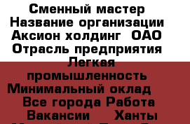 Сменный мастер › Название организации ­ Аксион-холдинг, ОАО › Отрасль предприятия ­ Легкая промышленность › Минимальный оклад ­ 1 - Все города Работа » Вакансии   . Ханты-Мансийский,Пыть-Ях г.